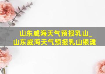 山东威海天气预报乳山_山东威海天气预报乳山银滩