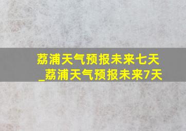 荔浦天气预报未来七天_荔浦天气预报未来7天